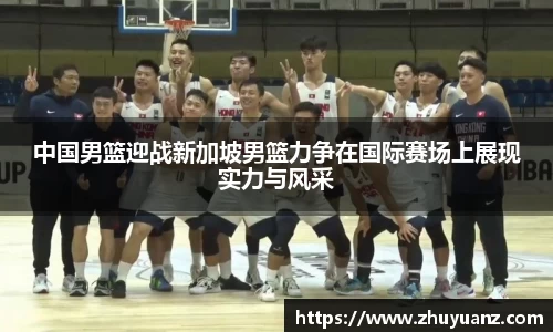 中国男篮迎战新加坡男篮力争在国际赛场上展现实力与风采